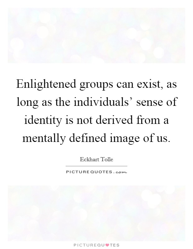 Enlightened groups can exist, as long as the individuals' sense of identity is not derived from a mentally defined image of us. Picture Quote #1