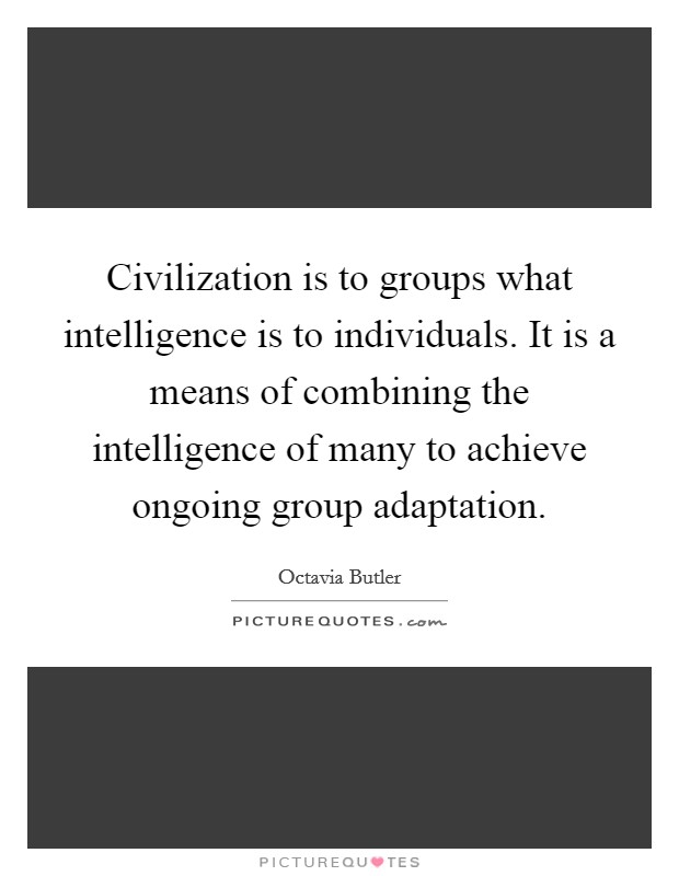 Civilization is to groups what intelligence is to individuals. It is a means of combining the intelligence of many to achieve ongoing group adaptation. Picture Quote #1