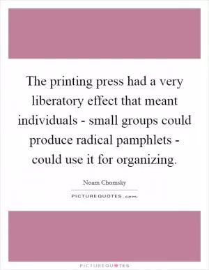 The printing press had a very liberatory effect that meant individuals - small groups could produce radical pamphlets - could use it for organizing Picture Quote #1