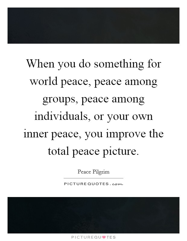 When you do something for world peace, peace among groups, peace among individuals, or your own inner peace, you improve the total peace picture. Picture Quote #1