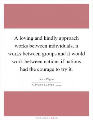 A loving and kindly approach works between individuals, it works between groups and it would work between nations if nations had the courage to try it Picture Quote #1