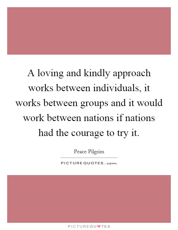 A loving and kindly approach works between individuals, it works between groups and it would work between nations if nations had the courage to try it. Picture Quote #1
