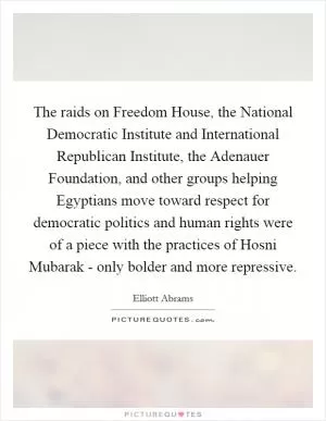 The raids on Freedom House, the National Democratic Institute and International Republican Institute, the Adenauer Foundation, and other groups helping Egyptians move toward respect for democratic politics and human rights were of a piece with the practices of Hosni Mubarak - only bolder and more repressive Picture Quote #1