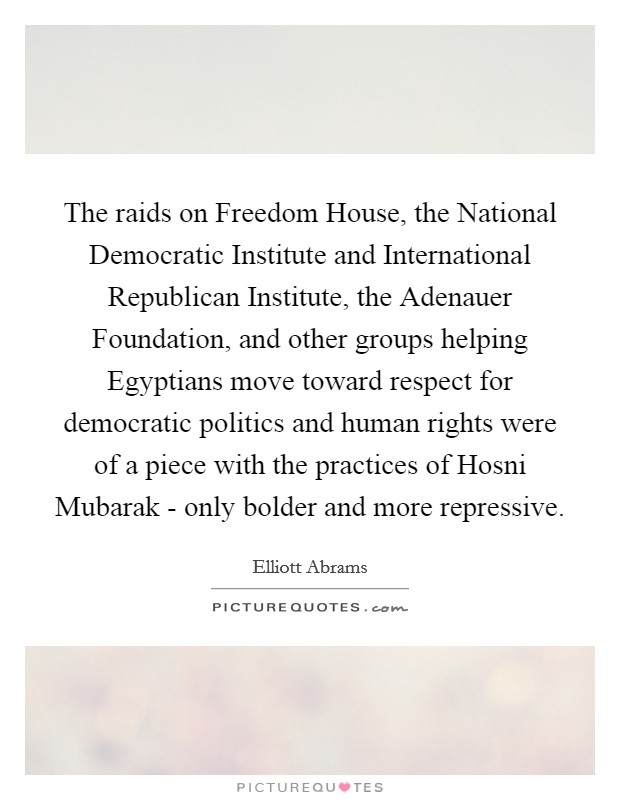The raids on Freedom House, the National Democratic Institute and International Republican Institute, the Adenauer Foundation, and other groups helping Egyptians move toward respect for democratic politics and human rights were of a piece with the practices of Hosni Mubarak - only bolder and more repressive. Picture Quote #1