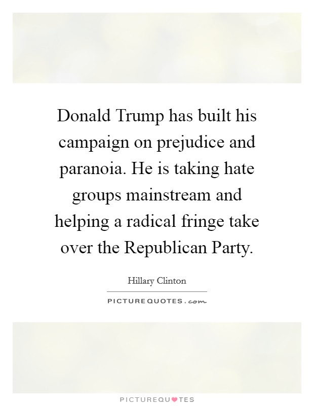 Donald Trump has built his campaign on prejudice and paranoia. He is taking hate groups mainstream and helping a radical fringe take over the Republican Party. Picture Quote #1