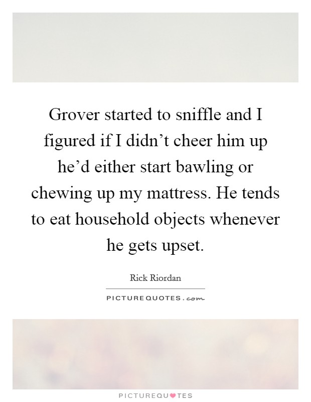 Grover started to sniffle and I figured if I didn't cheer him up he'd either start bawling or chewing up my mattress. He tends to eat household objects whenever he gets upset. Picture Quote #1