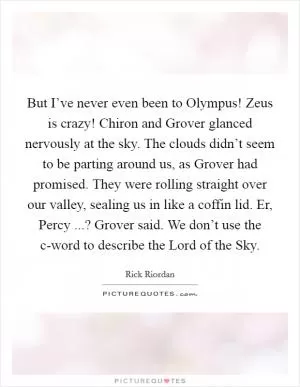 But I’ve never even been to Olympus! Zeus is crazy! Chiron and Grover glanced nervously at the sky. The clouds didn’t seem to be parting around us, as Grover had promised. They were rolling straight over our valley, sealing us in like a coffin lid. Er, Percy ...? Grover said. We don’t use the c-word to describe the Lord of the Sky Picture Quote #1