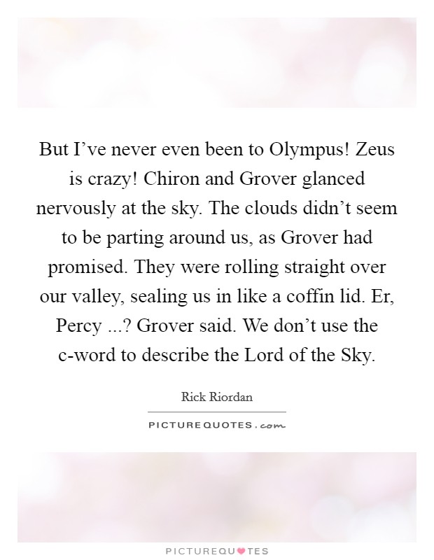 But I've never even been to Olympus! Zeus is crazy! Chiron and Grover glanced nervously at the sky. The clouds didn't seem to be parting around us, as Grover had promised. They were rolling straight over our valley, sealing us in like a coffin lid. Er, Percy ...? Grover said. We don't use the c-word to describe the Lord of the Sky. Picture Quote #1