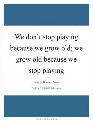 We don’t stop playing because we grow old; we grow old because we stop playing Picture Quote #1