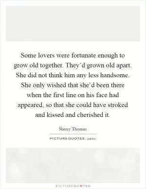 Some lovers were fortunate enough to grow old together. They’d grown old apart. She did not think him any less handsome. She only wished that she’d been there when the first line on his face had appeared, so that she could have stroked and kissed and cherished it Picture Quote #1