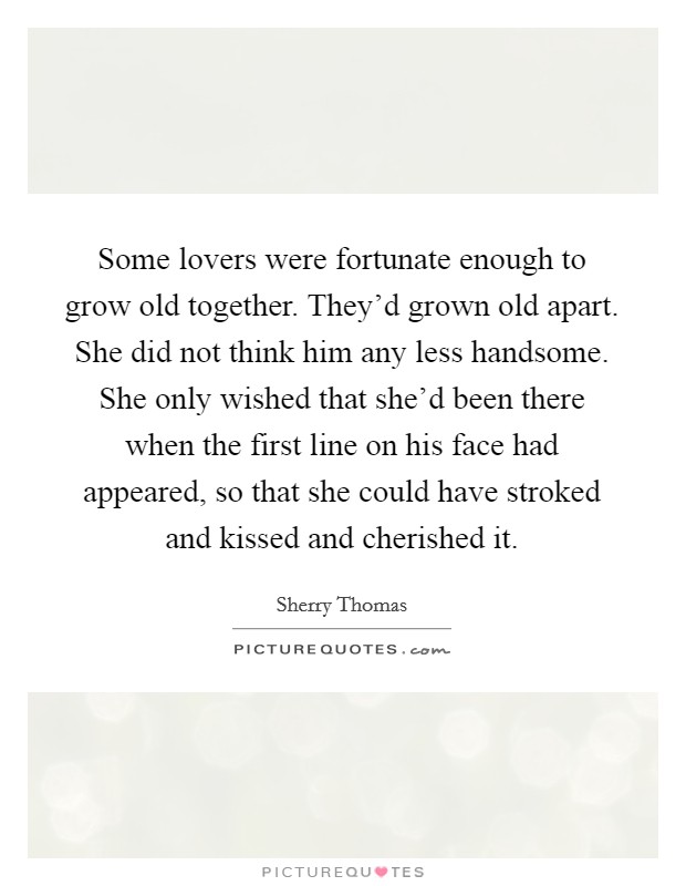 Some lovers were fortunate enough to grow old together. They'd grown old apart. She did not think him any less handsome. She only wished that she'd been there when the first line on his face had appeared, so that she could have stroked and kissed and cherished it. Picture Quote #1