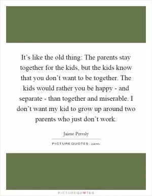 It’s like the old thing: The parents stay together for the kids, but the kids know that you don’t want to be together. The kids would rather you be happy - and separate - than together and miserable. I don’t want my kid to grow up around two parents who just don’t work Picture Quote #1