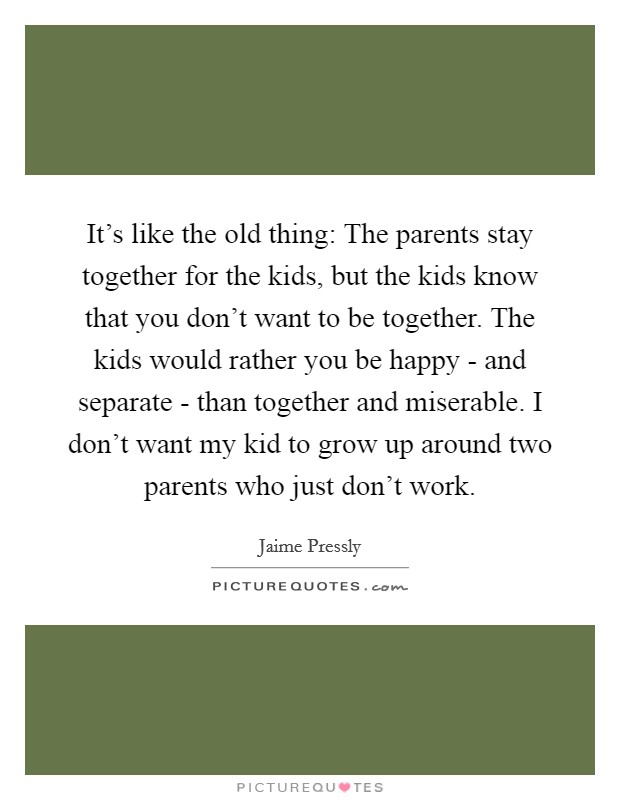 It's like the old thing: The parents stay together for the kids, but the kids know that you don't want to be together. The kids would rather you be happy - and separate - than together and miserable. I don't want my kid to grow up around two parents who just don't work. Picture Quote #1
