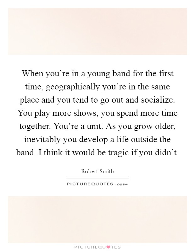 When you're in a young band for the first time, geographically you're in the same place and you tend to go out and socialize. You play more shows, you spend more time together. You're a unit. As you grow older, inevitably you develop a life outside the band. I think it would be tragic if you didn't. Picture Quote #1