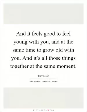 And it feels good to feel young with you, and at the same time to grow old with you. And it’s all those things together at the same moment Picture Quote #1