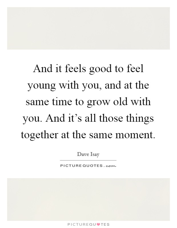 And it feels good to feel young with you, and at the same time to grow old with you. And it's all those things together at the same moment. Picture Quote #1