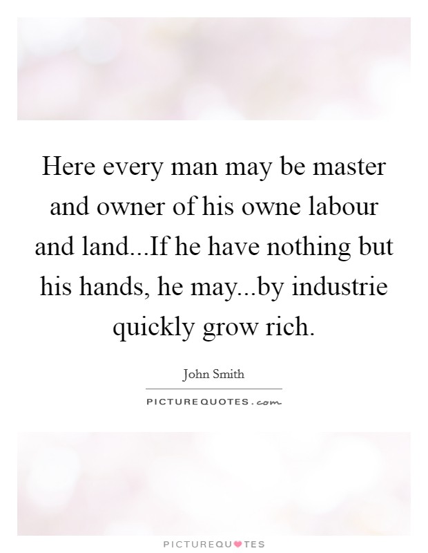 Here every man may be master and owner of his owne labour and land...If he have nothing but his hands, he may...by industrie quickly grow rich. Picture Quote #1