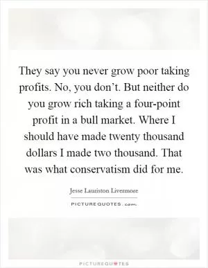 They say you never grow poor taking profits. No, you don’t. But neither do you grow rich taking a four-point profit in a bull market. Where I should have made twenty thousand dollars I made two thousand. That was what conservatism did for me Picture Quote #1