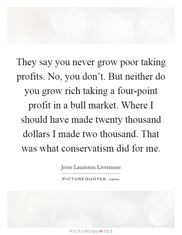 They say you never grow poor taking profits. No, you don't. But neither do you grow rich taking a four-point profit in a bull market. Where I should have made twenty thousand dollars I made two thousand. That was what conservatism did for me. Picture Quote #1