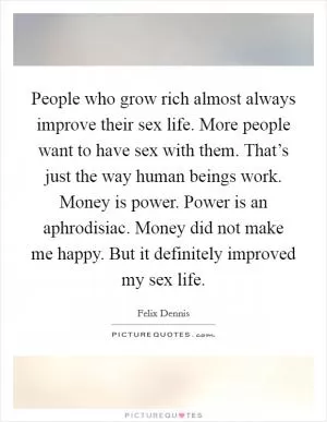 People who grow rich almost always improve their sex life. More people want to have sex with them. That’s just the way human beings work. Money is power. Power is an aphrodisiac. Money did not make me happy. But it definitely improved my sex life Picture Quote #1