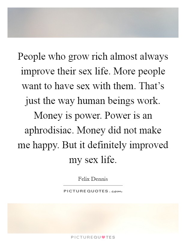 People who grow rich almost always improve their sex life. More people want to have sex with them. That's just the way human beings work. Money is power. Power is an aphrodisiac. Money did not make me happy. But it definitely improved my sex life. Picture Quote #1