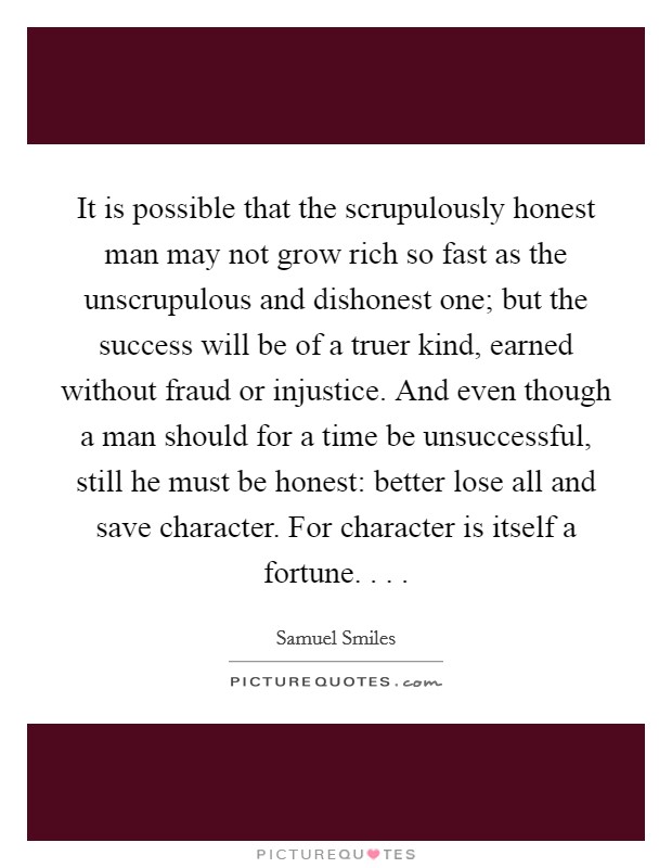 It is possible that the scrupulously honest man may not grow rich so fast as the unscrupulous and dishonest one; but the success will be of a truer kind, earned without fraud or injustice. And even though a man should for a time be unsuccessful, still he must be honest: better lose all and save character. For character is itself a fortune. . . . Picture Quote #1