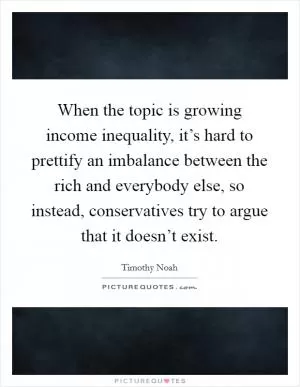 When the topic is growing income inequality, it’s hard to prettify an imbalance between the rich and everybody else, so instead, conservatives try to argue that it doesn’t exist Picture Quote #1