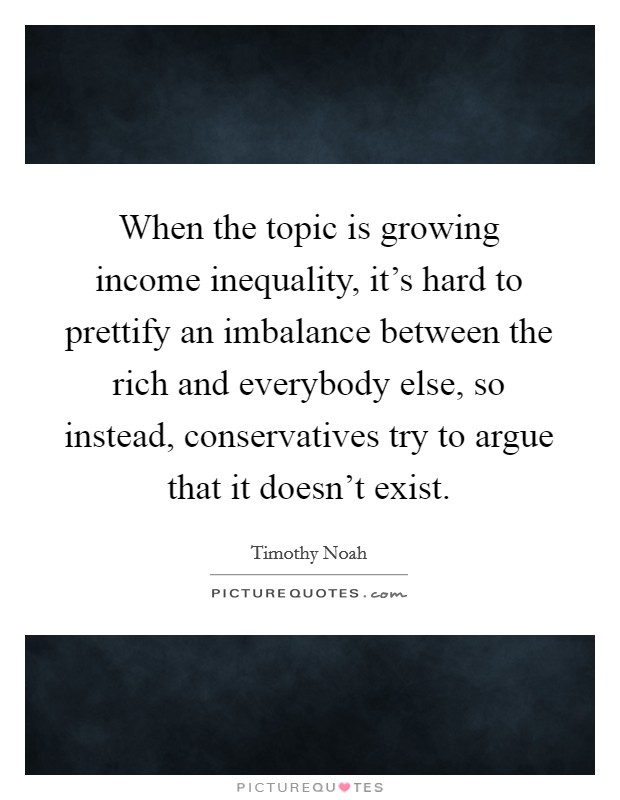 When the topic is growing income inequality, it's hard to prettify an imbalance between the rich and everybody else, so instead, conservatives try to argue that it doesn't exist. Picture Quote #1