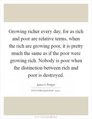 Growing richer every day, for as rich and poor are relative terms, when the rich are growing poor, it is pretty much the same as if the poor were growing rich. Nobody is poor when the distinction between rich and poor is destroyed Picture Quote #1