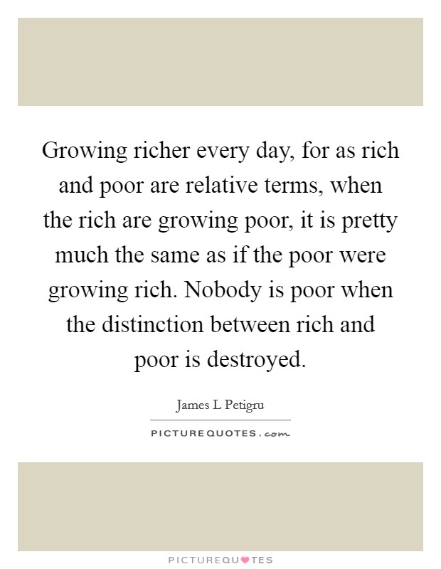 Growing richer every day, for as rich and poor are relative terms, when the rich are growing poor, it is pretty much the same as if the poor were growing rich. Nobody is poor when the distinction between rich and poor is destroyed. Picture Quote #1