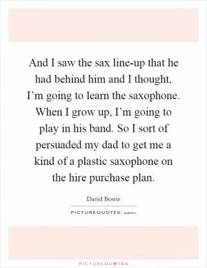And I saw the sax line-up that he had behind him and I thought, I’m going to learn the saxophone. When I grow up, I’m going to play in his band. So I sort of persuaded my dad to get me a kind of a plastic saxophone on the hire purchase plan Picture Quote #1
