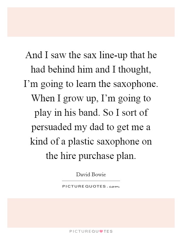 And I saw the sax line-up that he had behind him and I thought, I'm going to learn the saxophone. When I grow up, I'm going to play in his band. So I sort of persuaded my dad to get me a kind of a plastic saxophone on the hire purchase plan. Picture Quote #1