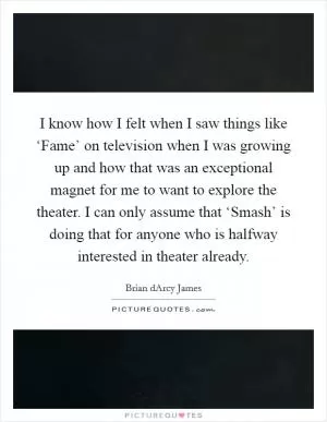 I know how I felt when I saw things like ‘Fame’ on television when I was growing up and how that was an exceptional magnet for me to want to explore the theater. I can only assume that ‘Smash’ is doing that for anyone who is halfway interested in theater already Picture Quote #1