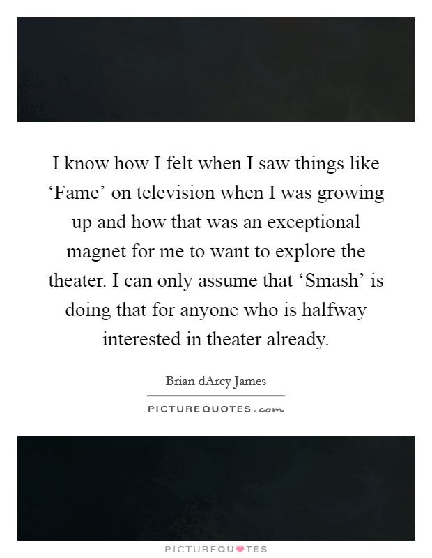 I know how I felt when I saw things like ‘Fame' on television when I was growing up and how that was an exceptional magnet for me to want to explore the theater. I can only assume that ‘Smash' is doing that for anyone who is halfway interested in theater already. Picture Quote #1