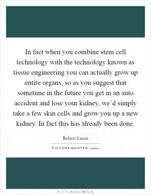 In fact when you combine stem cell technology with the technology known as tissue engineering you can actually grow up entire organs, so as you suggest that sometime in the future you get in an auto accident and lose your kidney, we’d simply take a few skin cells and grow you up a new kidney. In fact this has already been done Picture Quote #1
