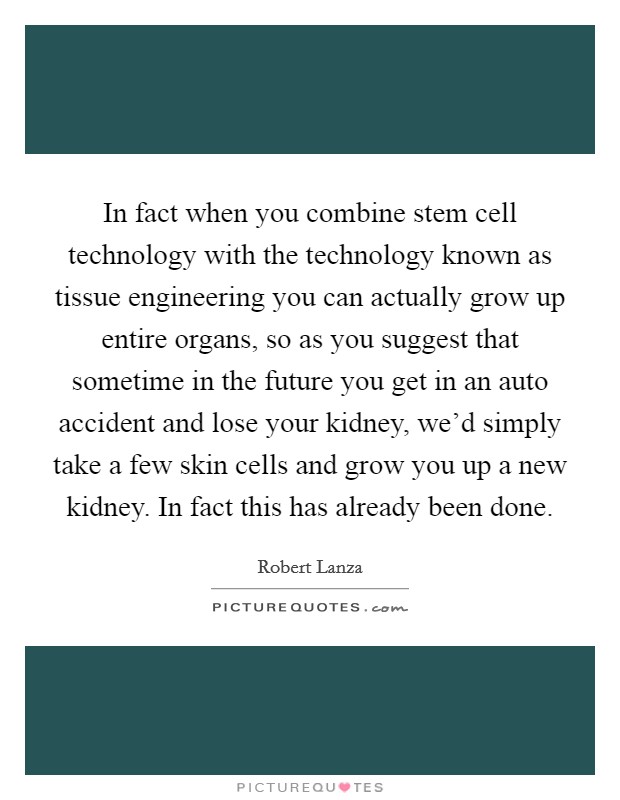 In fact when you combine stem cell technology with the technology known as tissue engineering you can actually grow up entire organs, so as you suggest that sometime in the future you get in an auto accident and lose your kidney, we'd simply take a few skin cells and grow you up a new kidney. In fact this has already been done. Picture Quote #1