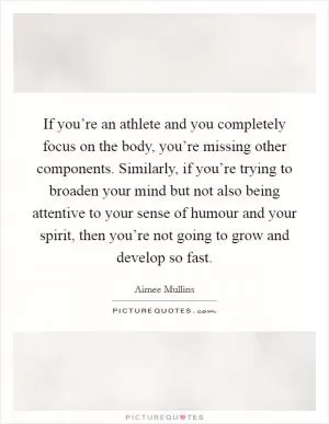 If you’re an athlete and you completely focus on the body, you’re missing other components. Similarly, if you’re trying to broaden your mind but not also being attentive to your sense of humour and your spirit, then you’re not going to grow and develop so fast Picture Quote #1