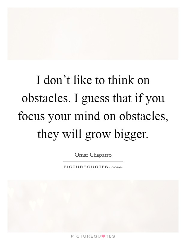 I don't like to think on obstacles. I guess that if you focus your mind on obstacles, they will grow bigger. Picture Quote #1