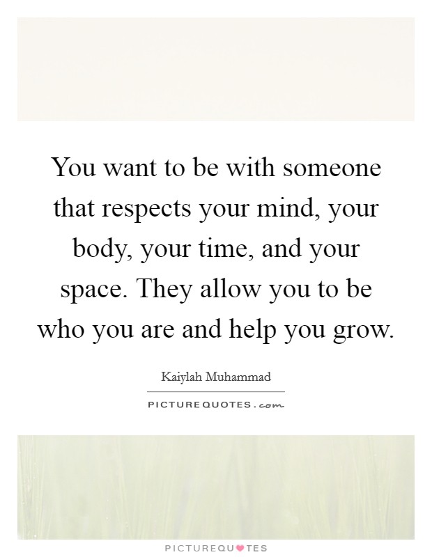 You want to be with someone that respects your mind, your body, your time, and your space. They allow you to be who you are and help you grow. Picture Quote #1