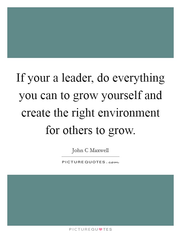 If your a leader, do everything you can to grow yourself and create the right environment for others to grow. Picture Quote #1