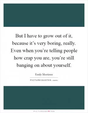 But I have to grow out of it, because it’s very boring, really. Even when you’re telling people how crap you are, you’re still banging on about yourself Picture Quote #1