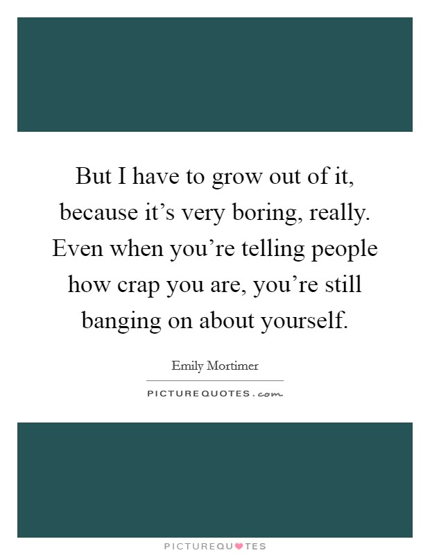 But I have to grow out of it, because it's very boring, really. Even when you're telling people how crap you are, you're still banging on about yourself. Picture Quote #1