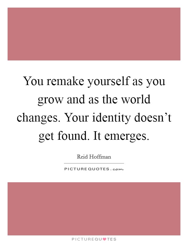You remake yourself as you grow and as the world changes. Your identity doesn't get found. It emerges. Picture Quote #1
