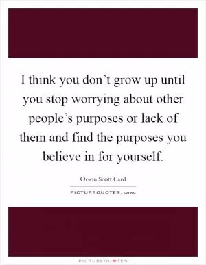 I think you don’t grow up until you stop worrying about other people’s purposes or lack of them and find the purposes you believe in for yourself Picture Quote #1