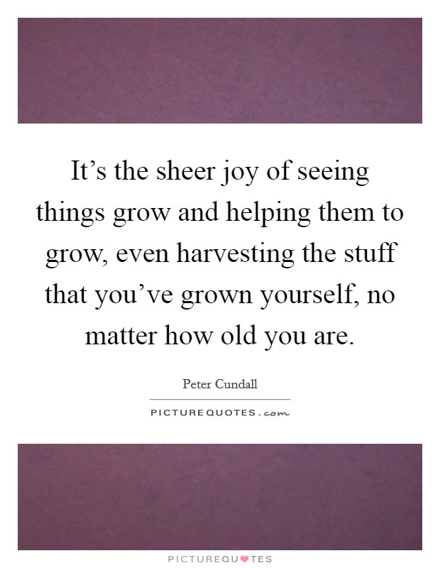 It's the sheer joy of seeing things grow and helping them to grow, even harvesting the stuff that you've grown yourself, no matter how old you are. Picture Quote #1