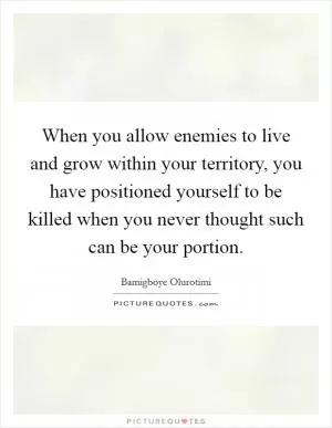 When you allow enemies to live and grow within your territory, you have positioned yourself to be killed when you never thought such can be your portion Picture Quote #1