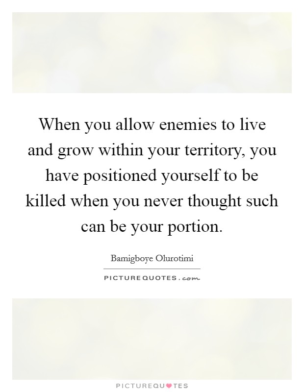 When you allow enemies to live and grow within your territory, you have positioned yourself to be killed when you never thought such can be your portion. Picture Quote #1