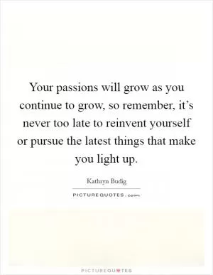 Your passions will grow as you continue to grow, so remember, it’s never too late to reinvent yourself or pursue the latest things that make you light up Picture Quote #1