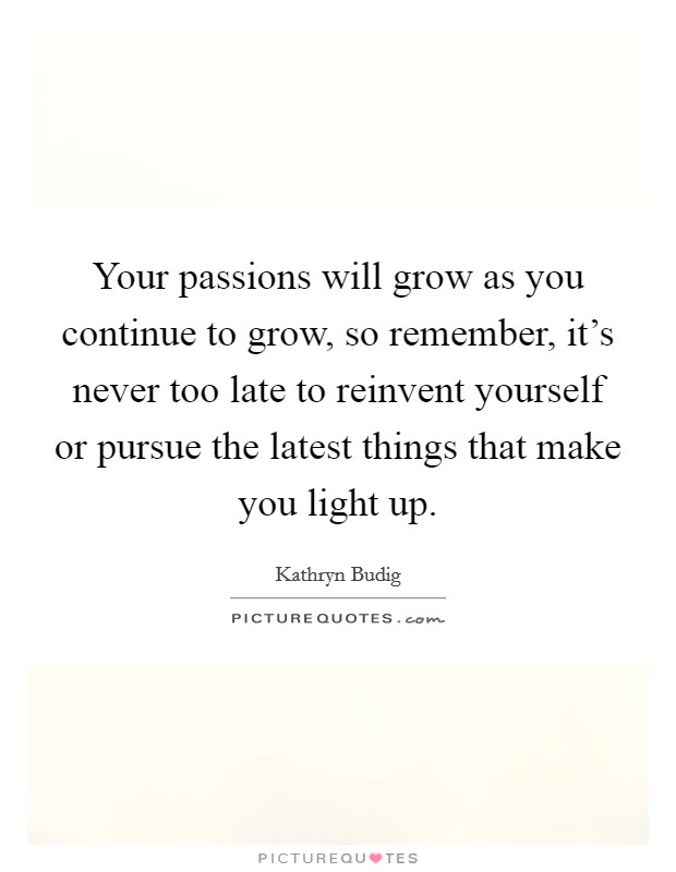 Your passions will grow as you continue to grow, so remember, it's never too late to reinvent yourself or pursue the latest things that make you light up. Picture Quote #1
