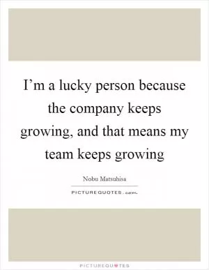 I’m a lucky person because the company keeps growing, and that means my team keeps growing Picture Quote #1